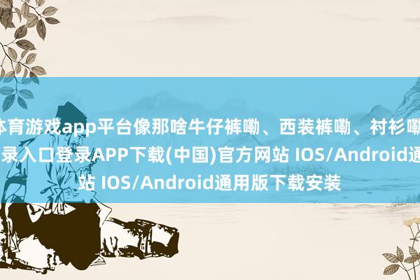 体育游戏app平台像那啥牛仔裤嘞、西装裤嘞、衬衫嘞-开云kaiyun登录入口登录APP下载(中国)官方网站 IOS/Android通用版下载安装