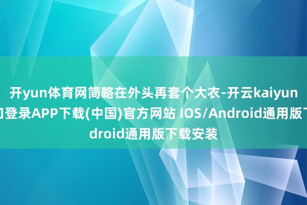 开yun体育网简略在外头再套个大衣-开云kaiyun登录入口登录APP下载(中国)官方网站 IOS/Android通用版下载安装