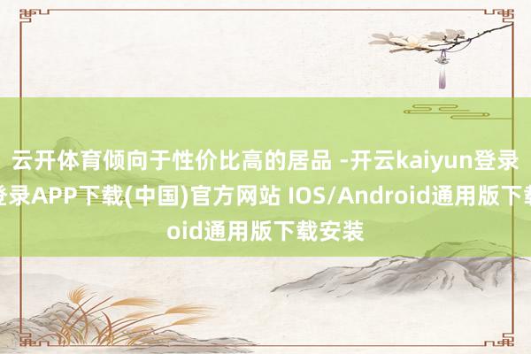 云开体育倾向于性价比高的居品 -开云kaiyun登录入口登录APP下载(中国)官方网站 IOS/Android通用版下载安装