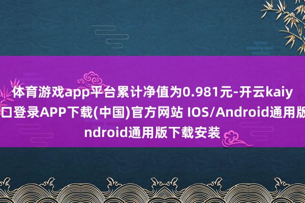 体育游戏app平台累计净值为0.981元-开云kaiyun登录入口登录APP下载(中国)官方网站 IOS/Android通用版下载安装