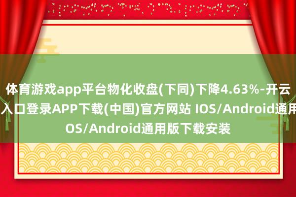 体育游戏app平台物化收盘(下同)下降4.63%-开云kaiyun登录入口登录APP下载(中国)官方网站 IOS/Android通用版下载安装