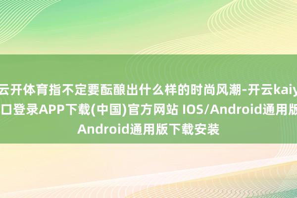 云开体育指不定要酝酿出什么样的时尚风潮-开云kaiyun登录入口登录APP下载(中国)官方网站 IOS/Android通用版下载安装