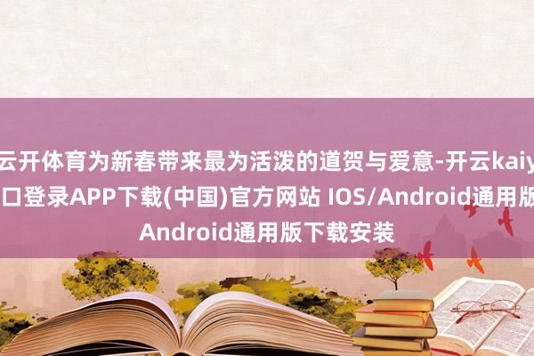 云开体育为新春带来最为活泼的道贺与爱意-开云kaiyun登录入口登录APP下载(中国)官方网站 IOS/Android通用版下载安装