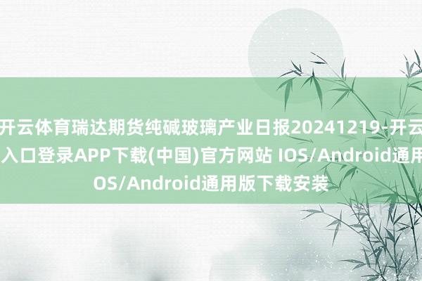 开云体育瑞达期货纯碱玻璃产业日报20241219-开云kaiyun登录入口登录APP下载(中国)官方网站 IOS/Android通用版下载安装