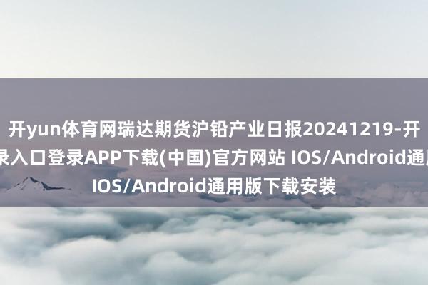 开yun体育网瑞达期货沪铅产业日报20241219-开云kaiyun登录入口登录APP下载(中国)官方网站 IOS/Android通用版下载安装