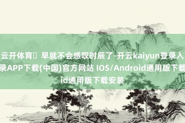 云开体育 早就不会感叹时辰了-开云kaiyun登录入口登录APP下载(中国)官方网站 IOS/Android通用版下载安装