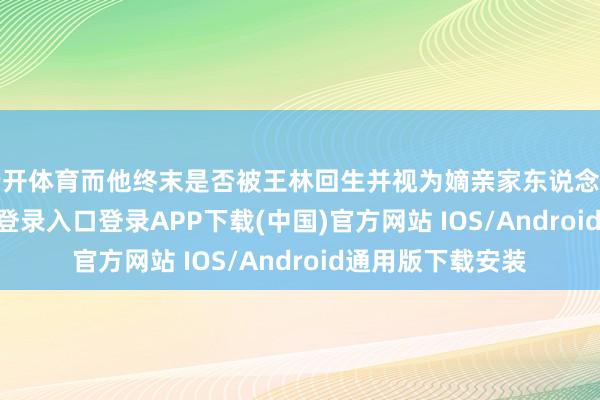 云开体育而他终末是否被王林回生并视为嫡亲家东说念主呢-开云kaiyun登录入口登录APP下载(中国)官方网站 IOS/Android通用版下载安装