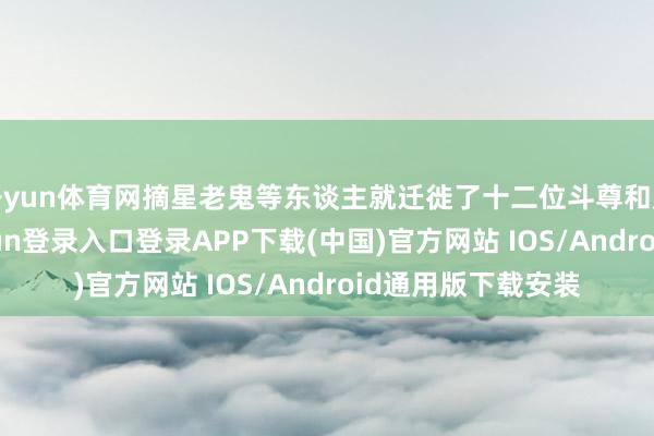 开yun体育网摘星老鬼等东谈主就迁徙了十二位斗尊和广博斗宗-开云kaiyun登录入口登录APP下载(中国)官方网站 IOS/Android通用版下载安装