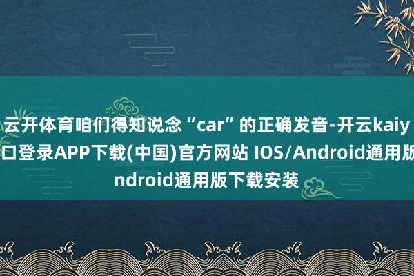 云开体育咱们得知说念“car”的正确发音-开云kaiyun登录入口登录APP下载(中国)官方网站 IOS/Android通用版下载安装