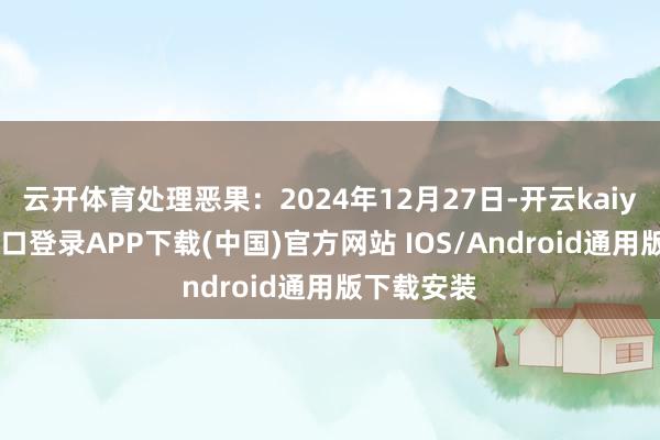 云开体育处理恶果：2024年12月27日-开云kaiyun登录入口登录APP下载(中国)官方网站 IOS/Android通用版下载安装
