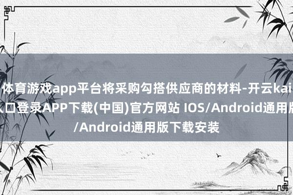 体育游戏app平台将采购勾搭供应商的材料-开云kaiyun登录入口登录APP下载(中国)官方网站 IOS/Android通用版下载安装