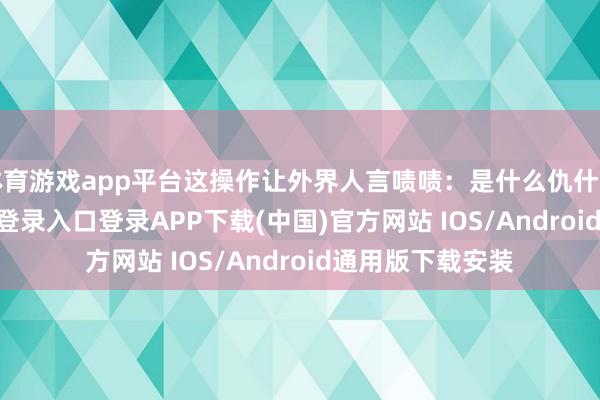 体育游戏app平台这操作让外界人言啧啧:是什么仇什么怨-开云kaiyun登录入口登录APP下载(中国)官方网站 IOS/Android通用版下载安装