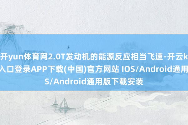 开yun体育网2.0T发动机的能源反应相当飞速-开云kaiyun登录入口登录APP下载(中国)官方网站 IOS/Android通用版下载安装