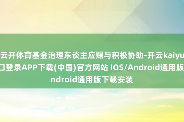 云开体育基金治理东谈主应赐与积极协助-开云kaiyun登录入口登录APP下载(中国)官方网站 IOS/Android通用版下载安装