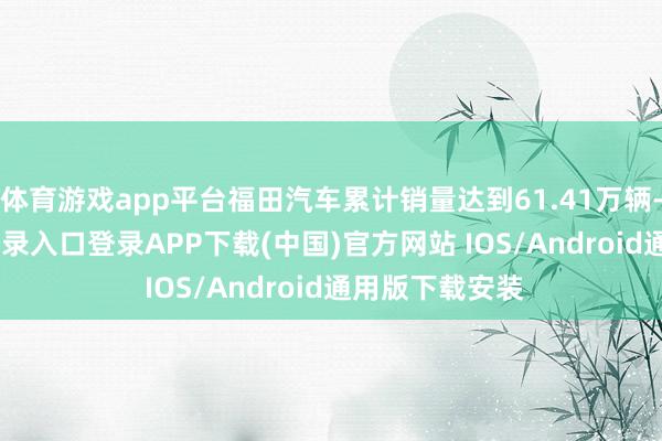体育游戏app平台福田汽车累计销量达到61.41万辆-开云kaiyun登录入口登录APP下载(中国)官方网站 IOS/Android通用版下载安装