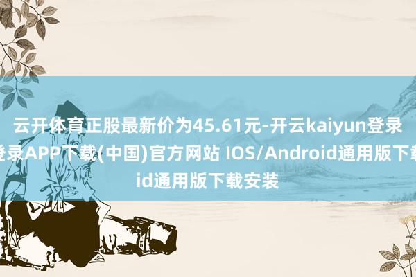云开体育正股最新价为45.61元-开云kaiyun登录入口登录APP下载(中国)官方网站 IOS/Android通用版下载安装