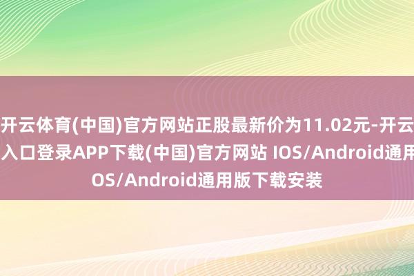 开云体育(中国)官方网站正股最新价为11.02元-开云kaiyun登录入口登录APP下载(中国)官方网站 IOS/Android通用版下载安装