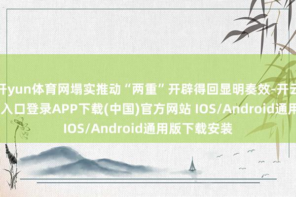 开yun体育网塌实推动“两重”开辟得回显明奏效-开云kaiyun登录入口登录APP下载(中国)官方网站 IOS/Android通用版下载安装