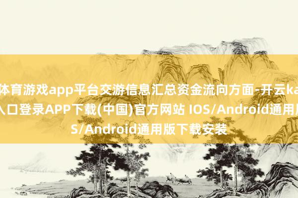 体育游戏app平台交游信息汇总资金流向方面-开云kaiyun登录入口登录APP下载(中国)官方网站 IOS/Android通用版下载安装