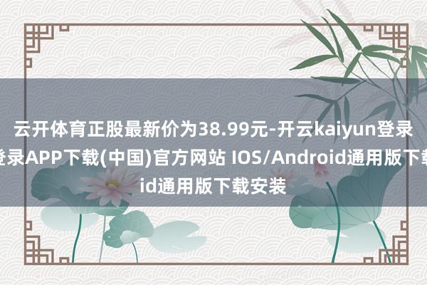 云开体育正股最新价为38.99元-开云kaiyun登录入口登录APP下载(中国)官方网站 IOS/Android通用版下载安装