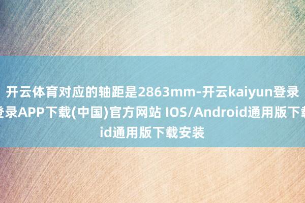 开云体育对应的轴距是2863mm-开云kaiyun登录入口登录APP下载(中国)官方网站 IOS/Android通用版下载安装
