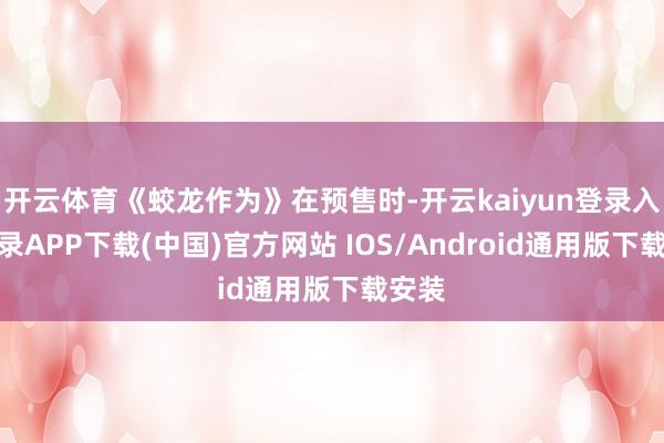 开云体育《蛟龙作为》在预售时-开云kaiyun登录入口登录APP下载(中国)官方网站 IOS/Android通用版下载安装