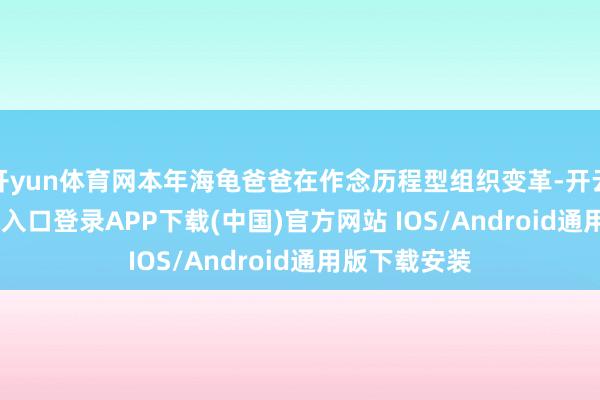开yun体育网本年海龟爸爸在作念历程型组织变革-开云kaiyun登录入口登录APP下载(中国)官方网站 IOS/Android通用版下载安装