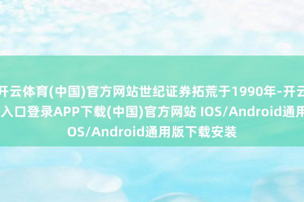 开云体育(中国)官方网站世纪证券拓荒于1990年-开云kaiyun登录入口登录APP下载(中国)官方网站 IOS/Android通用版下载安装
