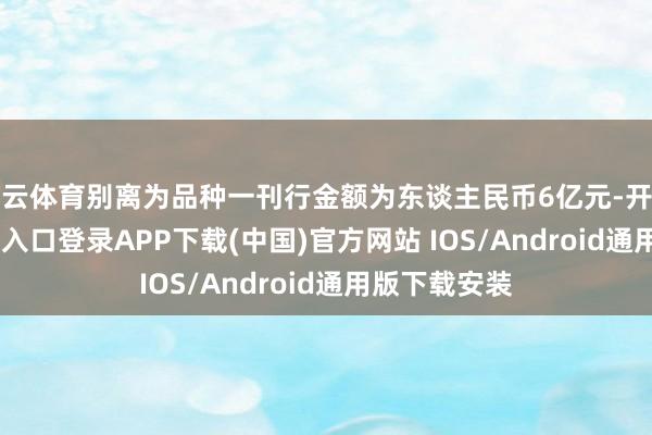 开云体育别离为品种一刊行金额为东谈主民币6亿元-开云kaiyun登录入口登录APP下载(中国)官方网站 IOS/Android通用版下载安装