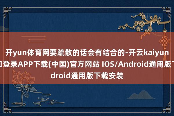开yun体育网要疏散的话会有结合的-开云kaiyun登录入口登录APP下载(中国)官方网站 IOS/Android通用版下载安装