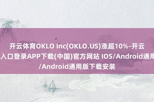 开云体育OKLO Inc(OKLO.US)涨超10%-开云kaiyun登录入口登录APP下载(中国)官方网站 IOS/Android通用版下载安装