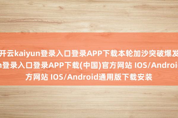 开云kaiyun登录入口登录APP下载本轮加沙突破爆发以来-开云kaiyun登录入口登录APP下载(中国)官方网站 IOS/Android通用版下载安装