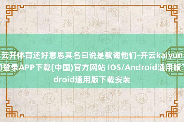 云开体育还好意思其名曰说是教诲他们-开云kaiyun登录入口登录APP下载(中国)官方网站 IOS/Android通用版下载安装