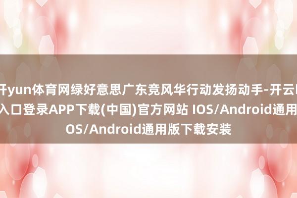 开yun体育网绿好意思广东竞风华行动发扬动手-开云kaiyun登录入口登录APP下载(中国)官方网站 IOS/Android通用版下载安装