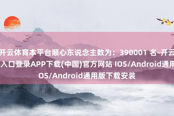 开云体育本平台顺心东说念主数为：390001 名-开云kaiyun登录入口登录APP下载(中国)官方网站 IOS/Android通用版下载安装
