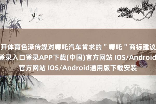 云开体育色泽传媒对哪吒汽车肯求的＂哪吒＂商标建议异议-开云kaiyun登录入口登录APP下载(中国)官方网站 IOS/Android通用版下载安装