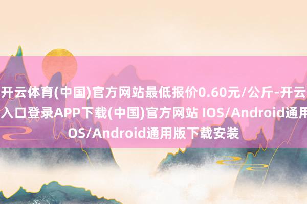 开云体育(中国)官方网站最低报价0.60元/公斤-开云kaiyun登录入口登录APP下载(中国)官方网站 IOS/Android通用版下载安装