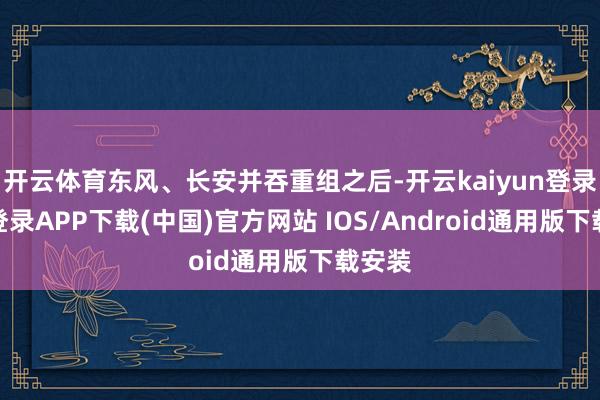 开云体育东风、长安并吞重组之后-开云kaiyun登录入口登录APP下载(中国)官方网站 IOS/Android通用版下载安装