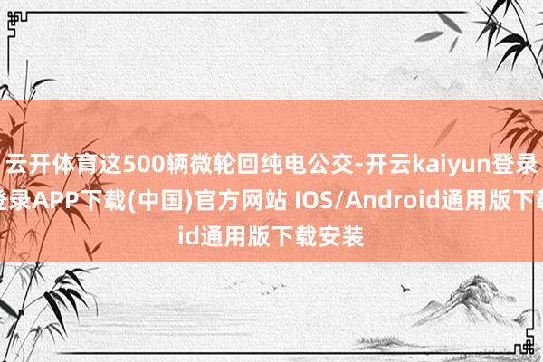 云开体育这500辆微轮回纯电公交-开云kaiyun登录入口登录APP下载(中国)官方网站 IOS/Android通用版下载安装