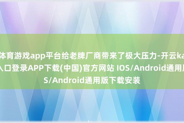 体育游戏app平台给老牌厂商带来了极大压力-开云kaiyun登录入口登录APP下载(中国)官方网站 IOS/Android通用版下载安装