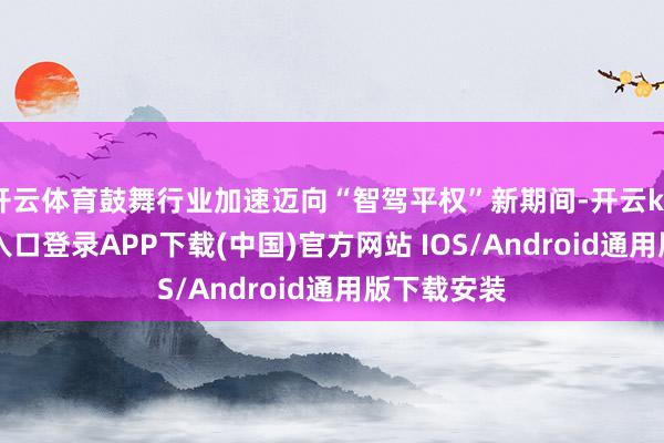 开云体育鼓舞行业加速迈向“智驾平权”新期间-开云kaiyun登录入口登录APP下载(中国)官方网站 IOS/Android通用版下载安装