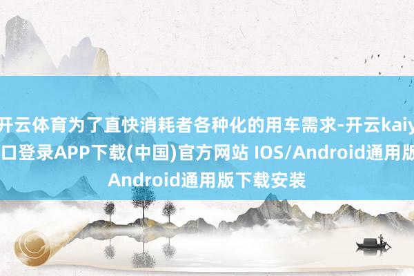 开云体育为了直快消耗者各种化的用车需求-开云kaiyun登录入口登录APP下载(中国)官方网站 IOS/Android通用版下载安装