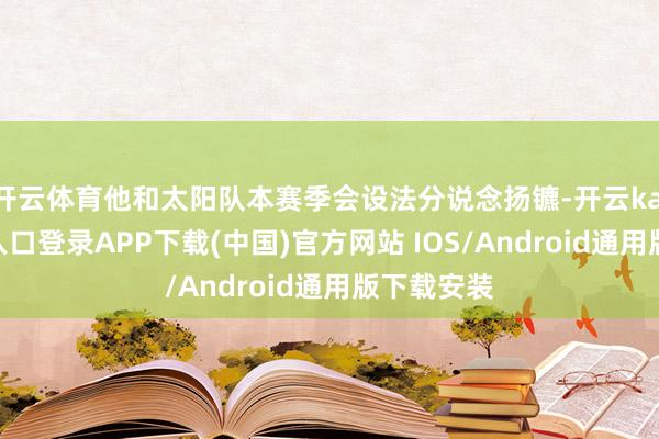 开云体育他和太阳队本赛季会设法分说念扬镳-开云kaiyun登录入口登录APP下载(中国)官方网站 IOS/Android通用版下载安装