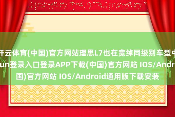 开云体育(中国)官方网站理思L7也在宽绰同级别车型中引人注目-开云kaiyun登录入口登录APP下载(中国)官方网站 IOS/Android通用版下载安装