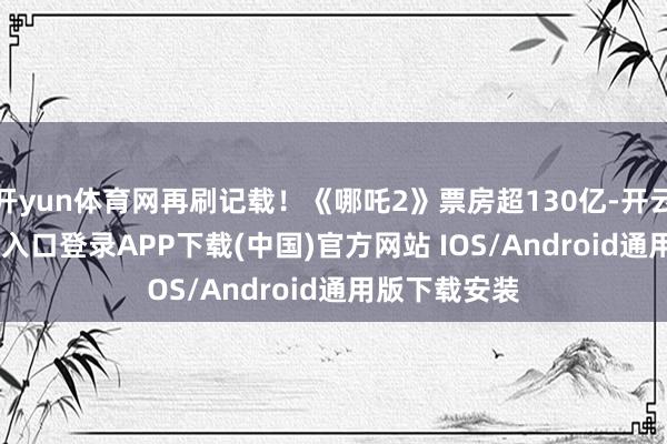 开yun体育网再刷记载！《哪吒2》票房超130亿-开云kaiyun登录入口登录APP下载(中国)官方网站 IOS/Android通用版下载安装