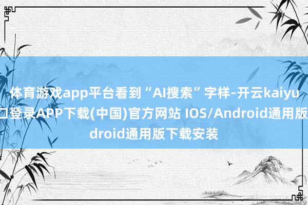 体育游戏app平台看到“AI搜索”字样-开云kaiyun登录入口登录APP下载(中国)官方网站 IOS/Android通用版下载安装