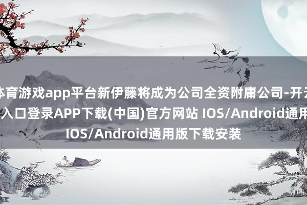 体育游戏app平台新伊藤将成为公司全资附庸公司-开云kaiyun登录入口登录APP下载(中国)官方网站 IOS/Android通用版下载安装