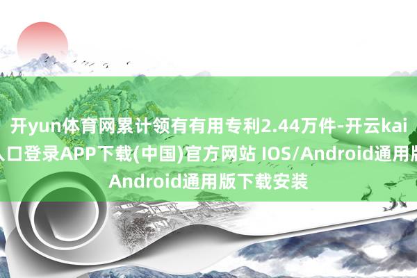 开yun体育网累计领有有用专利2.44万件-开云kaiyun登录入口登录APP下载(中国)官方网站 IOS/Android通用版下载安装