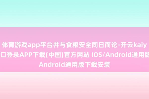 体育游戏app平台并与食粮安全同日而论-开云kaiyun登录入口登录APP下载(中国)官方网站 IOS/Android通用版下载安装