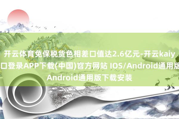 开云体育免保税货色相差口值达2.6亿元-开云kaiyun登录入口登录APP下载(中国)官方网站 IOS/Android通用版下载安装
